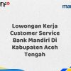 Lowongan Kerja Customer Service Bank Mandiri Di Kabupaten Aceh Tengah Tahun 2025 (Resmi)