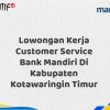 Lowongan Kerja Customer Service Bank Mandiri Di Kabupaten Kotawaringin Timur Tahun 2025 (Daftar Sekarang)
